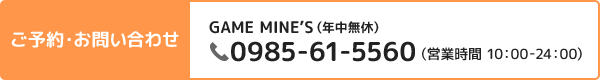 ご予約・お問い合わせ GAME MINE’S 0985-61-5560(営業時間 10:00-24:00)