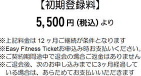 Joining Fee 【初期登録料】 5,500円(税込)より ※上記料金は12ヶ月ご継続が条件となります ※Easy Fitness Ticketお申込み時お支払いください。 ※ご契約期間途中で退会の場合ご返金はありません ※ご退会後、次のお申し込みまでに3ヶ月経過している場合は、あらためてお支払いいただきます