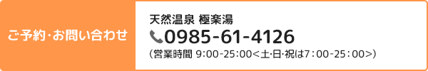 ご予約・お問い合わせ 天然温泉 極楽湯 0985-61-4126(営業時間 9:00-25:00<土日祝は7:00-25:00>)